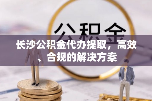 汾西长沙公积金代办提取，高效、合规的解决方案