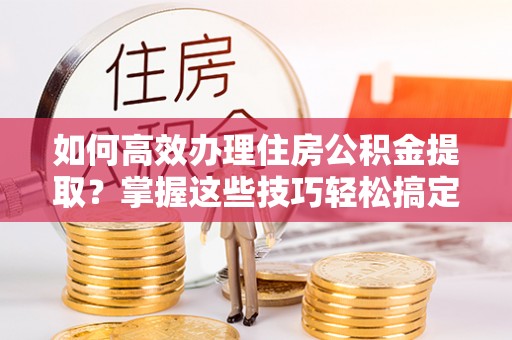 汾西如何高效办理住房公积金提取？掌握这些技巧轻松搞定