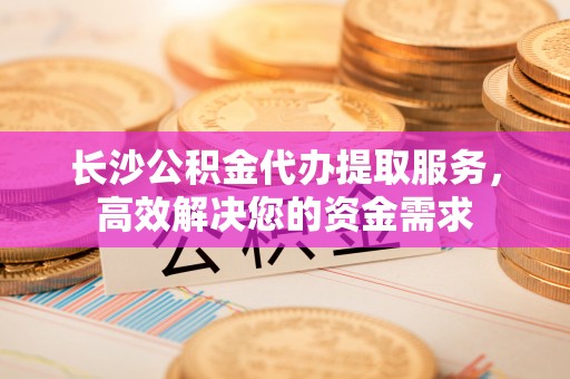 汾西长沙公积金代办提取服务，高效解决您的资金需求