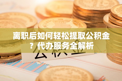 汾西离职后如何轻松提取公积金？代办服务全解析