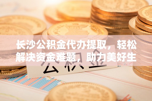 汾西长沙公积金代办提取，轻松解决资金难题，助力美好生活