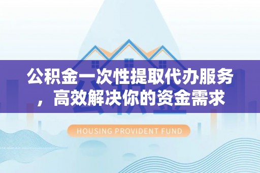 汾西公积金一次性提取代办服务，高效解决你的资金需求