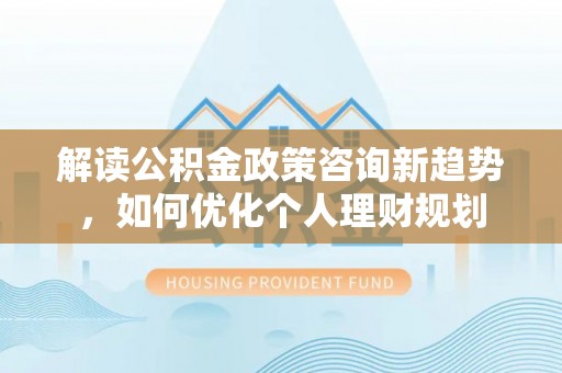 汾西解读公积金政策咨询新趋势，如何优化个人理财规划