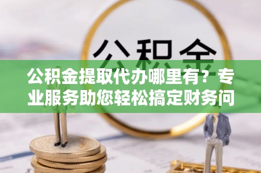 汾西公积金提取代办哪里有？专业服务助您轻松搞定财务问题
