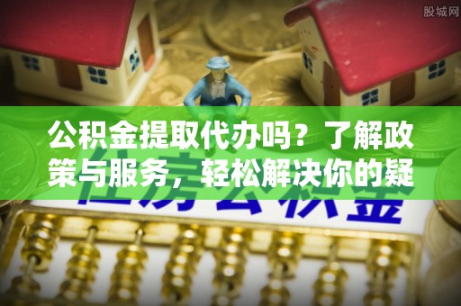 汾西公积金提取代办吗？了解政策与服务，轻松解决你的疑问