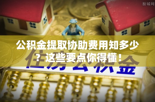 汾西公积金提取协助费用知多少？这些要点你得懂！