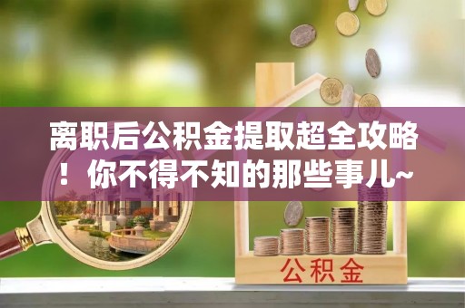 汾西离职后公积金提取超全攻略！你不得不知的那些事儿~