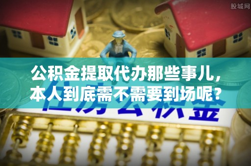 汾西公积金提取代办那些事儿，本人到底需不需要到场呢？