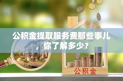 汾西公积金提取服务费那些事儿，你了解多少？
