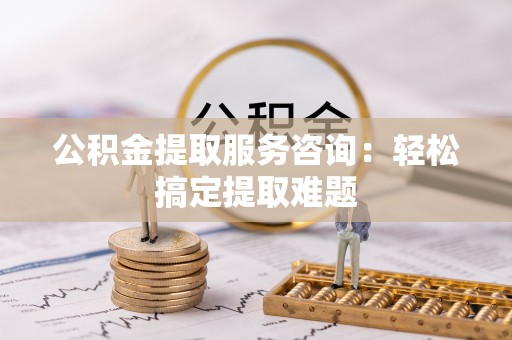 汾西公积金提取服务咨询：轻松搞定提取难题