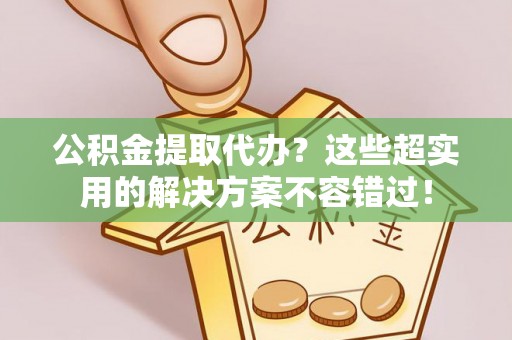 汾西公积金提取代办？这些超实用的解决方案不容错过！