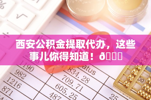 汾西西安公积金提取代办，这些事儿你得知道！😎