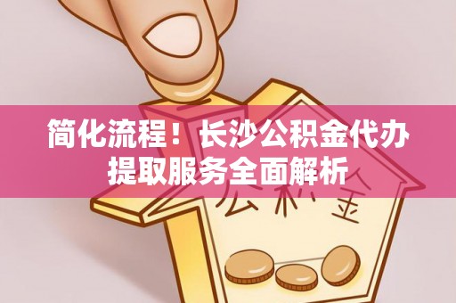 汾西简化流程！长沙公积金代办提取服务全面解析
