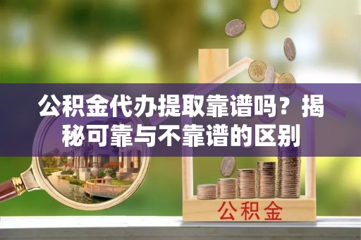 汾西公积金代办提取靠谱吗？揭秘可靠与不靠谱的区别
