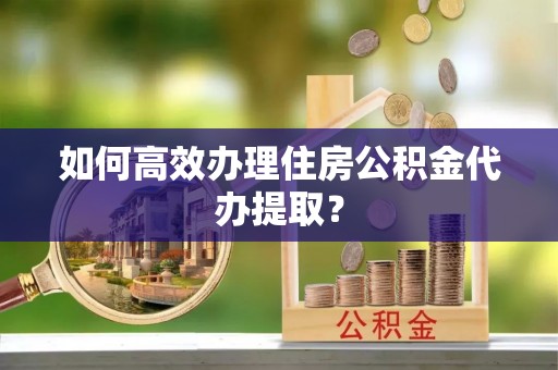 汾西如何高效办理住房公积金代办提取？