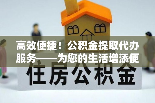 汾西高效便捷！公积金提取代办服务——为您的生活增添便利