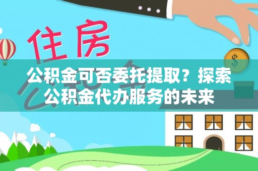 汾西公积金可否委托提取？探索公积金代办服务的未来
