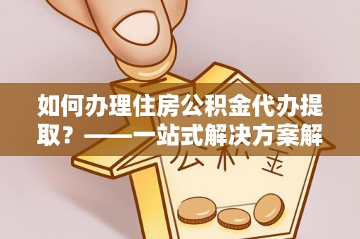 汾西如何办理住房公积金代办提取？——一站式解决方案解析